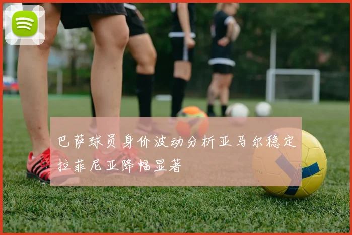 巴萨球员身价波动分析亚马尔稳定拉菲尼亚降幅显著