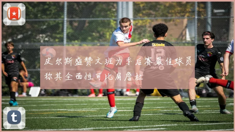 皮尔斯盛赞文班为季后赛最佳球员称其全面性可比肩詹杜