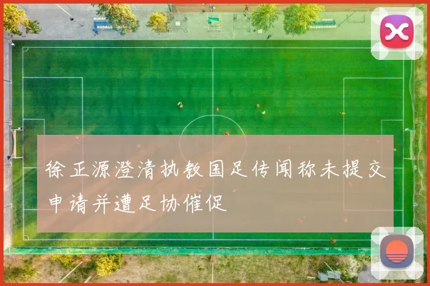 徐正源澄清执教国足传闻称未提交申请并遭足协催促