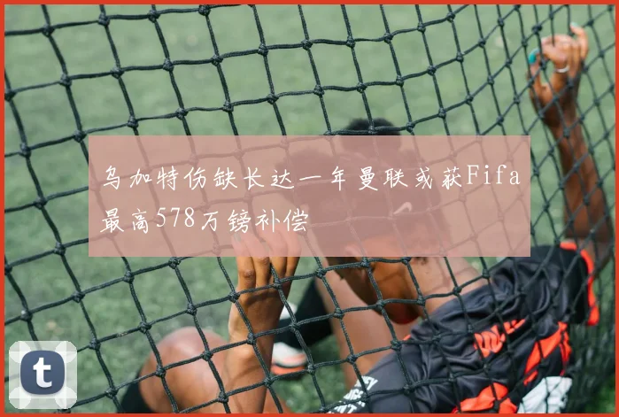 乌加特伤缺长达一年曼联或获Fifa最高578万镑补偿