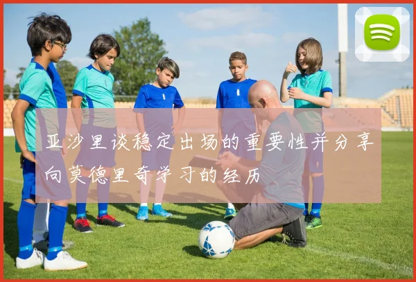 亚沙里谈稳定出场的重要性并分享向莫德里奇学习的经历