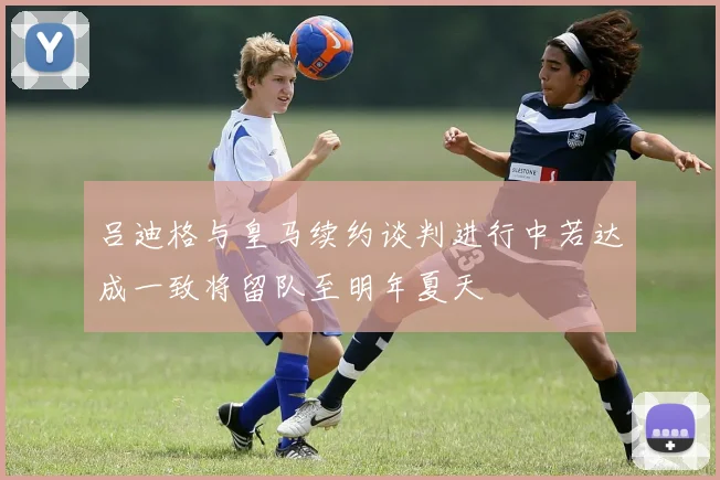 吕迪格与皇马续约谈判进行中若达成一致将留队至明年夏天