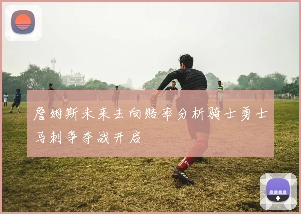 詹姆斯未来去向赔率分析骑士勇士马刺争夺战开启