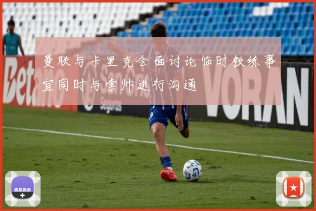 曼联与卡里克会面讨论临时教练事宜同时与索帅进行沟通