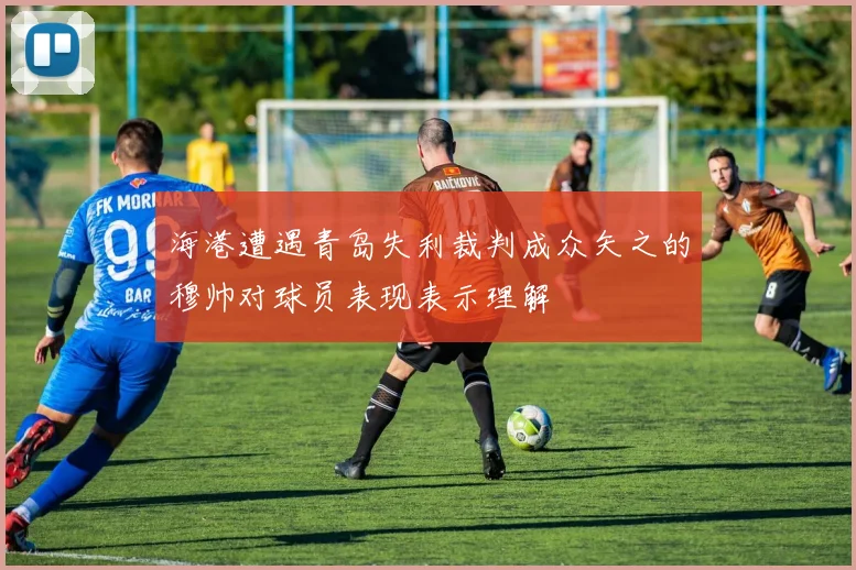 海港遭遇青岛失利裁判成众矢之的穆帅对球员表现表示理解