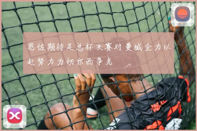 恩佐期待足总杯决赛对曼城全力以赴努力为切尔西争光