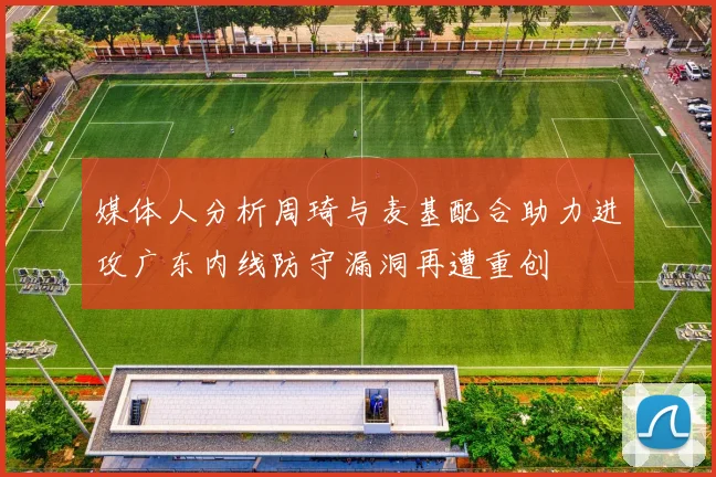 媒体人分析周琦与麦基配合助力进攻广东内线防守漏洞再遭重创