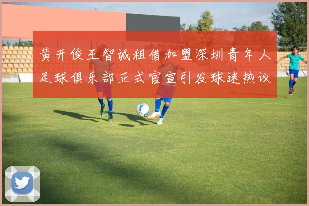 黄开俊王智诚租借加盟深圳青年人足球俱乐部正式官宣引发球迷热议