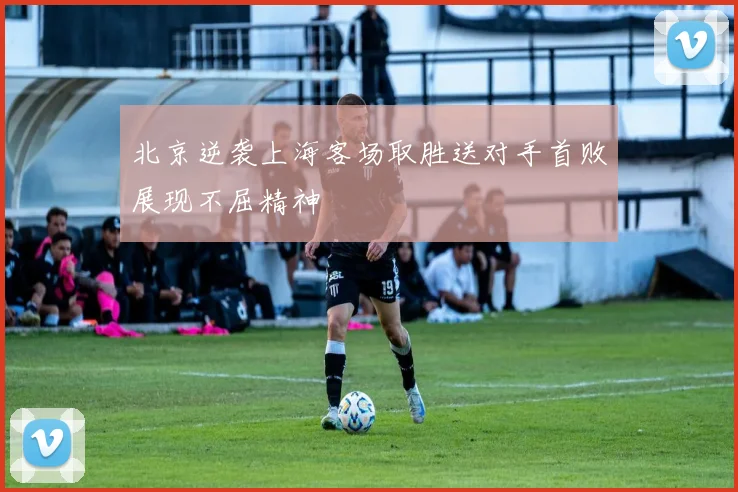 北京逆袭上海客场取胜送对手首败展现不屈精神